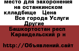 место для захоронения на останкинском клладбище › Цена ­ 1 000 000 - Все города Услуги » Другие   . Башкортостан респ.,Караидельский р-н